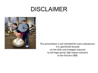 DISCLAIMER 
This presentation is not intended for every salesperson. 
It is specifically focused 
on the skills and strategies required 
to sell large spend, high-impact solutions 
to the Fortune 1000. 
 