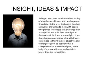 INSIGHT, IDEAS & IMPACT 
Selling to executives requires understanding 
of why they would meet with a salesperson. 
Uncertainty is the lever that opens the door. 
Executives are willing to meet with people 
who provide fresh ideas that challenge their 
assumptions and shift their paradigms so 
they see their business in a new light. If you 
share just one provocative idea with them-- 
customized to their business objectives and 
challenges– you’ll be positioned as a 
salesperson that is more intelligent, more 
insightful, more visionary, and certainly 
braver than the competition. 
 
