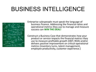 BUSINESS INTELLIGENCE 
Enterprise salespeople must speak the language of 
business finance. Addressing the financial ratios and 
operational metrics they use to manage and measure 
success can WIN THE DEAL! 
Construct a Business Case that demonstrates how your 
product or service impacts the financial metrics they 
use to measure profitable growth (EBIT, ROA) and/or 
delivers positive improvement on critical operational 
metrics (inventory turns, talent management, 
employee productivity, customer experience.) 
 