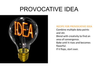 PROVOCATIVE IDEA 
RECIPE FOR PROVOCATIVE IDEA 
Combine multiple data points 
and stir. 
Blend with creativity to find an 
area of convergence. 
Bake until it rises and becomes 
flavorful. 
If it flops, start over. 
 