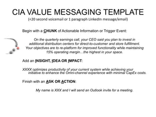 CIA VALUE MESSAGING TEMPLATE 
(<20 second voicemail or 1 paragraph LinkedIn message/email) 
Begin with a CHUNK of Actionable Information or Trigger Event: 
On the quarterly earnings call, your CEO said you plan to invest in 
additional distribution centers for direct-to-customer and store fulfillment. 
Your objectives are to re-platform for improved functionality while maintaining 
15% operating margin…the highest in your space. 
Add an INSIGHT, IDEA OR IMPACT: 
XXXX optimizes productivity of your current system while achieving your 
initiative to enhance the Omni-channel experience with minimal CapEx costs. 
Finish with an ASK OR ACTION: 
My name is XXX and I will send an Outlook invite for a meeting. 
 