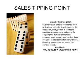 SALES TIPPING POINT 
IMAGINE THIS SCENARIO: 
Five individuals enter a conference room 
to finalize a major buying decision. In the 
discussion, every person in the room 
mentions your company and name, far 
eclipsing the number of mentions 
garnered by others on the short-list. Since 
everyone in the room is familiar with you, 
choosing you as a partner seems the 
obvious choice. 
DRUM ROLL: 
YOU ACHIEVED A SALES TIPPING POINT! 
 