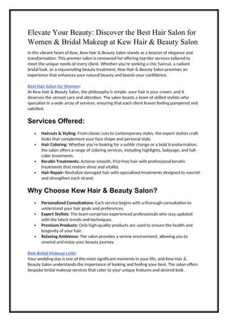 Elevate Your Beauty: Discover the Best Hair Salon for
Women & Bridal Makeup at Kew Hair & Beauty Salon
In the vibrant heart of Kew, Kew Hair & Beauty Salon stands as a beacon of elegance and
transformation. This premier salon is renowned for offering top-tier services tailored to
meet the unique needs of every client. Whether you're seeking a chic haircut, a radiant
bridal look, or a rejuvenating beauty treatment, Kew Hair & Beauty Salon promises an
experience that enhances your natural beauty and boosts your confidence.
Best Hair Salon for Women:
At Kew Hair & Beauty Salon, the philosophy is simple: your hair is your crown, and it
deserves the utmost care and attention. The salon boasts a team of skilled stylists who
specialize in a wide array of services, ensuring that each client leaves feeling pampered and
satisfied.
Services Offered:
 Haircuts & Styling: From classic cuts to contemporary styles, the expert stylists craft
looks that complement your face shape and personal style.
 Hair Coloring: Whether you're looking for a subtle change or a bold transformation,
the salon offers a range of coloring services, including highlights, balayage, and full-
color treatments.
 Keratin Treatments: Achieve smooth, frizz-free hair with professional keratin
treatments that restore shine and vitality.
 Hair Repair: Revitalize damaged hair with specialized treatments designed to nourish
and strengthen each strand.
Why Choose Kew Hair & Beauty Salon?
 Personalized Consultations: Each service begins with a thorough consultation to
understand your hair goals and preferences.
 Expert Stylists: The team comprises experienced professionals who stay updated
with the latest trends and techniques.
 Premium Products: Only high-quality products are used to ensure the health and
longevity of your hair.
 Relaxing Ambience: The salon provides a serene environment, allowing you to
unwind and enjoy your beauty journey.
Best Bridal Makeup Look:
Your wedding day is one of the most significant moments in your life, and Kew Hair &
Beauty Salon understands the importance of looking and feeling your best. The salon offers
bespoke bridal makeup services that cater to your unique features and desired look.
 