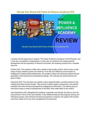 Elevate Your Brand with Power & Influence Academy PLR
I recently had the opportunity to explore "The Power & Influence Academy" by PLR Experts, and
I must say, it exceeded my expectations in every way. As someone who values personal
development and the acquisition of influence and power, this academy proved to be a valuable
resource.
Content (5/5): The academy is filled with a wealth of high-quality content, which covers a wide
range of topics related to power and influence. From the art of effective communication to
strategies for building lasting relationships, this academy delves into essential subjects that are
applicable in both personal and professional settings. The materials are well-structured and
easy to follow.
Instructors (5/5): The instructors are experts in their respective fields, and their passion for the
subjects they teach shines through. They provide in-depth insights, practical tips, and real-life
examples that make the learning experience engaging and informative. The diverse group of
instructors brings a variety of perspectives to the table, which adds depth to the content.
User Experience (4/5): Navigating the academy is generally user-friendly, but there is room for
improvement in terms of the user interface. A few additional features like progress tracking and
interactive quizzes could enhance the learning experience. However, the quality of the content
more than makes up for any minor navigational inconveniences.
 