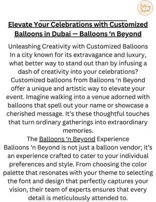 Unleashing Creativity with Customized Balloons
In a city known for its extravagance and luxury,
what better way to stand out than by infusing a
dash of creativity into your celebrations?
Customized balloons from Balloons ‘n Beyond
offer a unique and artistic way to elevate your
event. Imagine walking into a venue adorned with
balloons that spell out your name or showcase a
cherished message. It’s these thoughtful touches
that turn ordinary gatherings into extraordinary
memories.
The Balloons ‘n Beyond Experience
Balloons ‘n Beyond is not just a balloon vendor; it’s
an experience crafted to cater to your individual
preferences and style. From choosing the color
palette that resonates with your theme to selecting
the font and design that perfectly captures your
vision, their team of experts ensures that every
detail is meticulously attended to.
Elevate Your Celebrations with Customized
Balloons in Dubai — Balloons ‘n Beyond
 