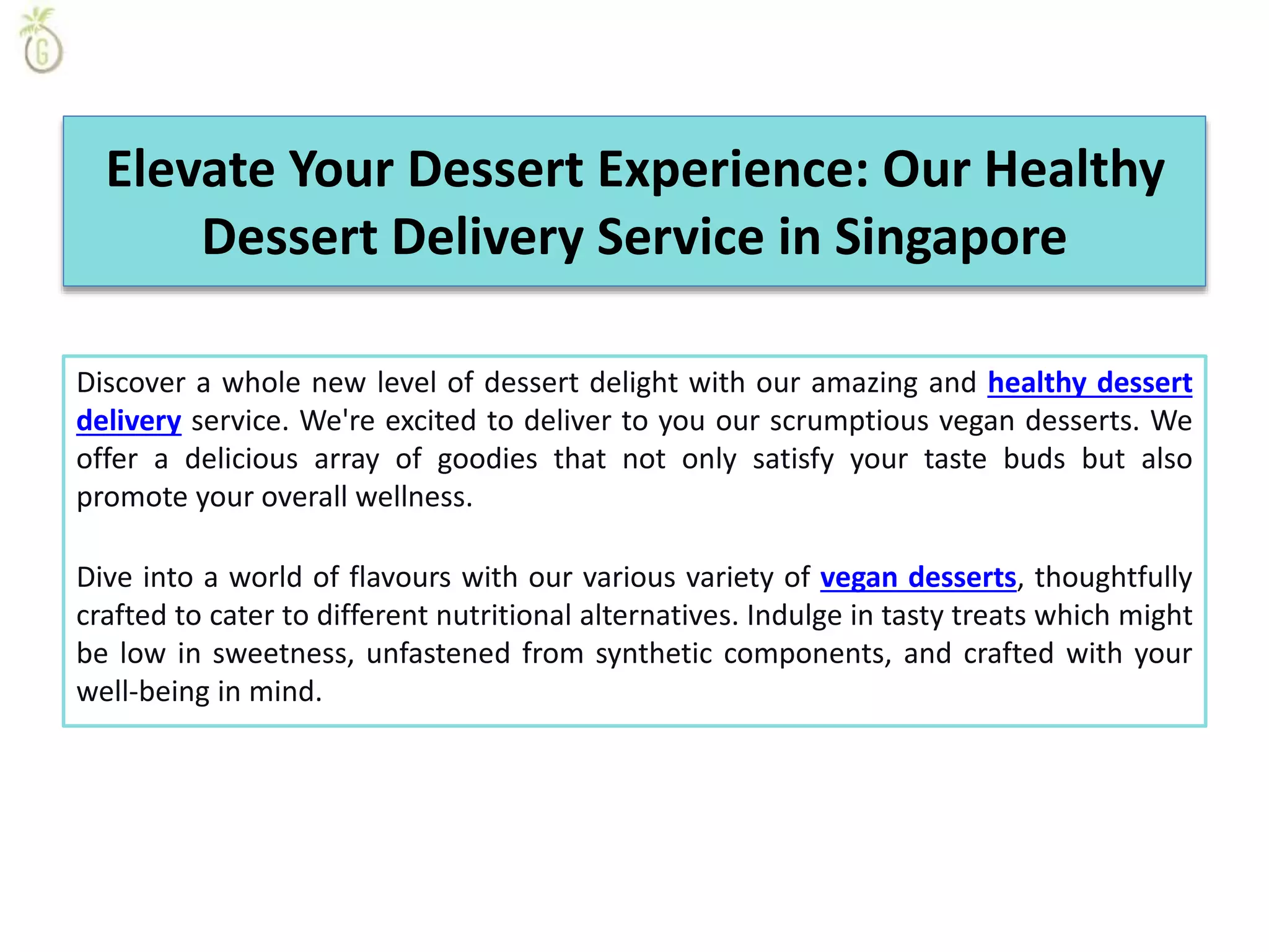 Elevate Your Dessert Experience: Our Healthy
Dessert Delivery Service in Singapore
Discover a whole new level of dessert delight with our amazing and healthy dessert
delivery service. We're excited to deliver to you our scrumptious vegan desserts. We
offer a delicious array of goodies that not only satisfy your taste buds but also
promote your overall wellness.
Dive into a world of flavours with our various variety of vegan desserts, thoughtfully
crafted to cater to different nutritional alternatives. Indulge in tasty treats which might
be low in sweetness, unfastened from synthetic components, and crafted with your
well-being in mind.