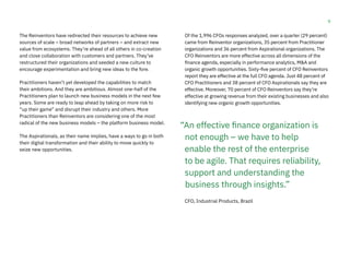 9
The Reinventors have redirected their resources to achieve new
sources of scale – broad networks of partners – and extract new
value from ecosystems. They’re ahead of all others in co-creation
and close collaboration with customers and partners. They’ve
restructured their organizations and seeded a new culture to
encourage experimentation and bring new ideas to the fore.
Practitioners haven’t yet developed the capabilities to match
their ambitions. And they are ambitious. Almost one-half of the
Practitioners plan to launch new business models in the next few
years. Some are ready to leap ahead by taking on more risk to
“up their game” and disrupt their industry and others. More
Practitioners than Reinventors are considering one of the most
radical of the new business models – the platform business model.
The Aspirationals, as their name implies, have a ways to go in both
their digital transformation and their ability to move quickly to
seize new opportunities.
Of the 1,996 CFOs responses analyzed, over a quarter (29 percent)
came from Reinventor organizations, 35 percent from Practitioner
organizations and 36 percent from Aspirational organizations. The
CFO Reinventors are more effective across all dimensions of the
finance agenda, especially in performance analytics, M&A and
organic growth opportunities. Sixty-five percent of CFO Reinventors
report they are effective at the full CFO agenda. Just 48 percent of
CFO Practitioners and 38 percent of CFO Aspirationals say they are
effective. Moreover, 70 percent of CFO Reinventors say they’re
effective at growing revenue from their existing businesses and also
identifying new organic growth opportunities.
CFO, Industrial Products, Brazil
“An effective finance organization is
not enough – we have to help
enable the rest of the enterprise
to be agile. That requires reliability,
support and understanding the
business through insights.”
 