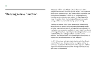 10
Steering a new direction
CFOs align with the rest of the C-suite on their views of the
competitive landscape. Just one-quarter of CFOs cite a high level
of disruption in their industry, and three-quarters report that the
disruption that does exist is being led by innovative industry
incumbents rather than startups or even the digital giants. For
many, the sudden shock of unanticipated disruptions may be
waning, but the requirement to change remains strong.
The born-on-the-net digital giants, for example, have already
demonstrated the primacy of compelling customer experiences.
Across all organizations, seven in ten organizations now expect to
emphasize experiences over products. In recent years, incumbents
partnering with startups, especially tech-based organizations, have
established the value to be gained from expanded partner
networks. Now, 63 percent of all surveyed organizations expect to
expand their partner networks in the next few years.
For CFO Reinventors, setting strategic direction with their C-suite
peers isn’t a one-and-done exercise but an ongoing activity – a
continuous recalibration of what opportunities to pursue and how
to get there. This iterative approach to strategy seems especially
well suited to collaboration.
 