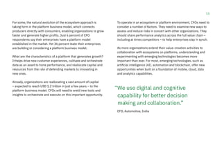 15
For some, the natural evolution of the ecosystem approach is
taking form in the platform business model, which connects
producers directly with consumers, enabling organizations to grow
faster and generate higher profits. Just 6 percent of CFO
respondents say their enterprises have a platform model
established in the market. Yet 36 percent state their enterprises
are building or considering a platform business model.
What are the characteristics of a platform that generates growth?
It helps drive new customer experiences, cultivate and orchestrate
data as an asset to hone performance, and reallocate capital and
resources from the role of defending markets to innovating in
new ones.
Already, organizations are reallocating a vast amount of capital
– expected to reach USD 1.2 trillion in just a few years – to the
platform business model. CFOs will need to wield new tools and
insights to orchestrate and execute on this important opportunity.
To operate in an ecosystem or platform environment, CFOs need to
consider a number of factors. They need to examine new ways to
assess and reduce risks in concert with other organizations. They
should share performance analytics across the full value chain –
including at times competitors – to help enterprises stay in synch.
As more organizations extend their value-creation activities to
collaboration with ecosystems on platforms, understanding and
experimenting with emerging technologies becomes more
important than ever. For most, emerging technologies, such as
artificial intelligence (AI), automation and blockchain, offer new
opportunities when built on a foundation of mobile, cloud, data
and analytics capabilities.
CFO, Automotive, India
“We use digital and cognitive
capability for better decision
making and collaboration.”
 