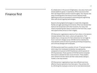 19
As collaboration in the pursuit of digitization, new value chains and
shared platforms grows in importance, CFOs must ensure that
their own departments are fine-tuned for agility. This requires new
ways of working within the finance function beyond simply
digitizing services and processes to automating and augmenting
them with AI and cognitive technologies.
Beyond utilizing digital technologies to create fully integrated,
flexible and agile operating environments, CFOs must elevate their
teams to be full partners with other functions. For many, that
means empowering their teams to lead from the front lines, scope
new opportunities and act on their insights.
CFO Reinventor organizations stand out from others in the dynamic
interplay between their vision, culture and operations. Their
leaders have a strong vision for their enterprises but are eager to
hone it and even change course. CFO Reinventors develop this
more dynamic sense of vision by actively promoting transparency
and continual dialogue with employees.
CFO Reinventors lead from a position of trust: 77 percent actively
solicit ideas from employees to develop new approaches,
compared to 52 percent of CFO Practitioners and 42 percent of
CFO Aspirationals. Three-quarters of CFO Reinventors empower
their teams to decide the best course of action. These leaders
aren’t afraid to let their teams see their views evolve. Doing so
models a new way forward.
CFO Reinventors’ organizations have more efficient and more
effective finance operations than their peers. They achieve this
by rethinking the employee construct at its most elemental level:
Finance first
 