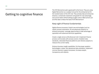 22
The CFO Reinventors plot a good path to the future. They are using
Digital Reinvention as a catalyst not just for the enterprise but for
the transformation of the CFO role. They actively help set enterprise
direction, orchestrate investment and growth for new advantage,
and nurture talent while building an agile culture. What actions can
all CFOs take to follow the lead of CFO Reinventors?
Keep sight of finance fundamentals
Digitize finance processes. Exploit new technologies (such as
robotic process automation, AI and advanced analytics) to
enhance processes. Leverage opportunities to take advantage of
specialists with advanced technical capabilities.
Create a single version of the financial truth. Implement finance
process commonality with process owners. Establish data
standards, rationalize financial platforms and reframe analytics to
measure the current reality.
Enhance business insight capabilities. Put the proper analytics
technologies in place. Set operational data standards. Implement
common decision-support processes. Increase analytic
transparency and ubiquity.
Getting to cognitive finance
 