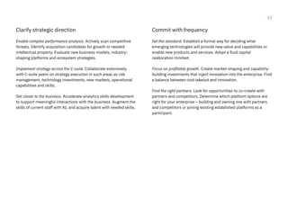 23
Clarify strategic direction
Enable complex performance analysis. Actively scan competitive
threats. Identify acquisition candidates for growth or needed
intellectual property. Evaluate new business models, industry-
shaping platforms and ecosystem strategies.
Implement strategy across the C-suite. Collaborate extensively
with C-suite peers on strategy execution in such areas as risk
management, technology investments, new markets, operational
capabilities and skills.
Get closer to the business. Accelerate analytics skills development
to support meaningful interactions with the business. Augment the
skills of current staff with AI, and acquire talent with needed skills.
Commit with frequency
Set the standard. Establish a formal way for deciding what
emerging technologies will provide new value and capabilities or
enable new products and services. Adopt a fluid capital
reallocation mindset.
Focus on profitable growth. Create market-shaping and capability-
building investments that inject innovation into the enterprise. Find
a balance between cost takeout and innovation.
Find the right partners. Look for opportunities to co-create with
partners and competitors. Determine which platform options are
right for your enterprise – building and owning one with partners
and competitors or joining existing established platforms as a
participant.
 
