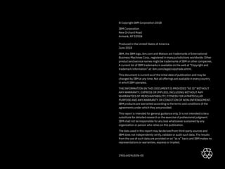 25
© Copyright IBM Corporation 2018
IBM Corporation
New Orchard Road
Armonk, NY 10504
Produced in the United States of America
June 2018
IBM, the IBM logo, ibm.com and Watson are trademarks of International
Business Machines Corp., registered in many jurisdictions worldwide. Other
product and service names might be trademarks of IBM or other companies.
A current list of IBM trademarks is available on the web at “Copyright and
trademark information” at: ibm.com/legal/copytrade.shtml.
This document is current as of the initial date of publication and may be
changed by IBM at any time. Not all offerings are available in every country
in which IBM operates.
THE INFORMATION IN THIS DOCUMENT IS PROVIDED “AS IS” WITHOUT
ANY WARRANTY, EXPRESS OR IMPLIED, INCLUDING WITHOUT ANY
WARRANTIES OF MERCHANTABILITY, FITNESS FOR A PARTICULAR
PURPOSE AND ANY WARRANTY OR CONDITION OF NON-INFRINGEMENT.
IBM products are warranted according to the terms and conditions of the
agreements under which they are provided.
This report is intended for general guidance only. It is not intended to be a
substitute for detailed research or the exercise of professional judgment.
IBM shall not be responsible for any loss whatsoever sustained by any
organization or person who relies on this publication.
The data used in this report may be derived from third-party sources and
IBM does not independently verify, validate or audit such data. The results
from the use of such data are provided on an “as is” basis and IBM makes no
representations or warranties, express or implied.
29016429USEN-00
 