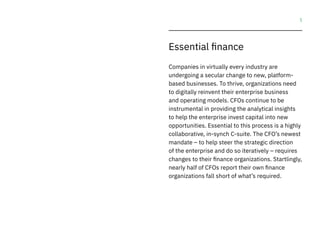 1
Essential finance
Companies in virtually every industry are
undergoing a secular change to new, platform-
based businesses. To thrive, organizations need
to digitally reinvent their enterprise business
and operating models. CFOs continue to be
instrumental in providing the analytical insights
to help the enterprise invest capital into new
opportunities. Essential to this process is a highly
collaborative, in-synch C-suite. The CFO’s newest
mandate – to help steer the strategic direction
of the enterprise and do so iteratively – requires
changes to their finance organizations. Startlingly,
nearly half of CFOs report their own finance
organizations fall short of what’s required.
 