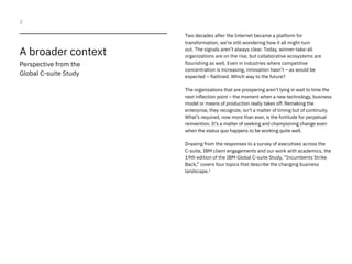 2
Two decades after the Internet became a platform for
transformation, we’re still wondering how it all might turn
out. The signals aren’t always clear. Today, winner-take-all
organizations are on the rise, but collaborative ecosystems are
flourishing as well. Even in industries where competitive
concentration is increasing, innovation hasn’t – as would be
expected – flatlined. Which way to the future?
The organizations that are prospering aren’t lying in wait to time the
next inflection point – the moment when a new technology, business
model or means of production really takes off. Remaking the
enterprise, they recognize, isn’t a matter of timing but of continuity.
What’s required, now more than ever, is the fortitude for perpetual
reinvention. It’s a matter of seeking and championing change even
when the status quo happens to be working quite well.
Drawing from the responses to a survey of executives across the
C-suite, IBM client engagements and our work with academics, the
19th edition of the IBM Global C-suite Study, “Incumbents Strike
Back,” covers four topics that describe the changing business
landscape.1
A broader context
Perspective from the
Global C-suite Study
 