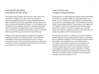 3
Dancing with disruption:
Incumbents hit their stride
Is disruption dead? Certainly, there’s less of it than most C-suite
executives anticipated. Just under three in ten say they’re
experiencing significant disruption; hardly the deluge expected.
What happened? As industries consolidated, startups deprived of
venture capital funding stalled at the gate – or were snapped up by
incumbents. Confounding the situation, C-suite executives report
that it’s not the fearsome digital giants they’re concerned about
most, but the once lumbering, now innovative, industry incumbents
that have gained the capacity to strike first and strike back.
Disruption hasn’t gone underground; instead it’s emerging as a
capability incumbents are ready to embrace. They orchestrate
advantage by continuously reallocating resources to invest in
promising new areas. They have learned to move fast, experiment
and iterate. They’re reinventing themselves before they are forced
by competitors to reconsider their options.
Trust in the journey:
The path to personalization
Personalization is a huge opportunity to grow revenues and loyalty,
but absent true customer insight, too many organizations are in
danger not just of falling short of their targets, but disappointing
their customers. Leading organizations are modeling a new path to
insight; they are design thinkers. They use data to interrogate their
environments, create context and reveal what’s deeply human
about their customers. To achieve the elegant and irresistible
design of the customer experience, they don’t start with solutions;
instead, they seek to ask the next best question.
They excel at two activities – customer co-creation and detailed
journey mapping. These activities generate insights in abundance,
feed on-target personalization and have equally important second-
order effects: they propagate trust. Trust between peers in
co-creation communities is transferred to the enterprise and
extended outside the community by a cadre of influencers.
Likewise, journey maps cement trust by instilling a culture of
accountability to customers inside the organization. Leading
organizations dedicated to discovering their customers’ unmet
needs don’t just ask for loyalty on the basis of personalization.
They earn and provide reasons to trust.
 