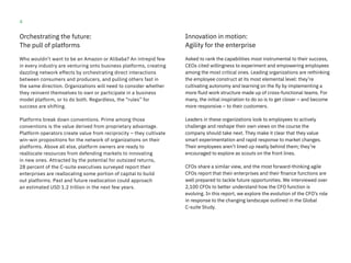 4
Orchestrating the future:
The pull of platforms
Who wouldn’t want to be an Amazon or Alibaba? An intrepid few
in every industry are venturing onto business platforms, creating
dazzling network effects by orchestrating direct interactions
between consumers and producers, and pulling others fast in
the same direction. Organizations will need to consider whether
they reinvent themselves to own or participate in a business
model platform, or to do both. Regardless, the “rules” for
success are shifting.
Platforms break down conventions. Prime among those
conventions is the value derived from proprietary advantage.
Platform operators create value from reciprocity – they cultivate
win-win propositions for the network of organizations on their
platforms. Above all else, platform owners are ready to
reallocate resources from defending markets to innovating
in new ones. Attracted by the potential for outsized returns,
28 percent of the C-suite executives surveyed report their
enterprises are reallocating some portion of capital to build
out platforms. Past and future reallocation could approach
an estimated USD 1.2 trillion in the next few years.
Innovation in motion:
Agility for the enterprise
Asked to rank the capabilities most instrumental to their success,
CEOs cited willingness to experiment and empowering employees
among the most critical ones. Leading organizations are rethinking
the employee construct at its most elemental level: they’re
cultivating autonomy and learning on the fly by implementing a
more fluid work structure made up of cross-functional teams. For
many, the initial inspiration to do so is to get closer – and become
more responsive – to their customers.
Leaders in these organizations look to employees to actively
challenge and reshape their own views on the course the
company should take next. They make it clear that they value
smart experimentation and rapid response to market changes.
Their employees aren’t lined up neatly behind them; they’re
encouraged to explore as scouts on the front lines.
CFOs share a similar view, and the most forward-thinking agile
CFOs report that their enterprises and their finance functions are
well prepared to tackle future opportunities. We interviewed over
2,100 CFOs to better understand how the CFO function is
evolving. In this report, we explore the evolution of the CFO’s role
in response to the changing landscape outlined in the Global
C-suite Study.
 
