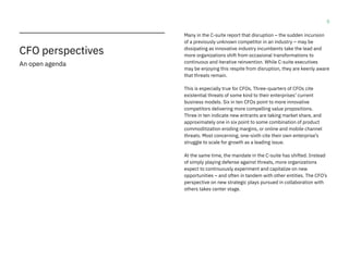 5
CFO perspectives
An open agenda
Many in the C-suite report that disruption – the sudden incursion
of a previously unknown competitor in an industry – may be
dissipating as innovative industry incumbents take the lead and
more organizations shift from occasional transformations to
continuous and iterative reinvention. While C-suite executives
may be enjoying this respite from disruption, they are keenly aware
that threats remain.
This is especially true for CFOs. Three-quarters of CFOs cite
existential threats of some kind to their enterprises’ current
business models. Six in ten CFOs point to more innovative
competitors delivering more compelling value propositions.
Three in ten indicate new entrants are taking market share, and
approximately one in six point to some combination of product
commoditization eroding margins, or online and mobile channel
threats. Most concerning, one-sixth cite their own enterprise’s
struggle to scale for growth as a leading issue.
At the same time, the mandate in the C-suite has shifted. Instead
of simply playing defense against threats, more organizations
expect to continuously experiment and capitalize on new
opportunities – and often in tandem with other entities. The CFO’s
perspective on new strategic plays pursued in collaboration with
others takes center stage.
 