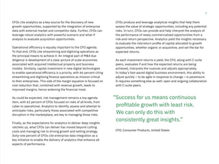 7
CFOs cite analytics as a key source for the discovery of new
growth opportunities, supported by the integration of enterprise
data with external market and competitor data. Further, CFOs can
leverage robust analytics with powerful scenario and what-if
analysis to evaluate acquisition opportunities.
Operational efficiency is equally important to the CFO agenda.
To that end, CFOs cite streamlining and digitizing operations as
the principal means to achieve it. An integral part of M&A due
diligence is development of a clear picture of scale economies
associated with acquired intellectual property and business
models. Similarly, capital investment in new digital technologies
to enable operational efficiency is a priority, with 66 percent citing
streamlining and digitizing finance operations as mission critical
to their enterprises. This side of the margin equation is focused on
cost reduction that, combined with revenue growth, leads to
improved margins, hence widening the financial moat.
As could be expected, risk management remains a top agenda
item, with 62 percent of CFOs focused on risks of all kinds, from
cyber to operational. Analytics to identify, assess and attempt to
anticipate risks, particularly those associated with competitive
disruption in the marketplace, are key to managing those risks.
Finally, as the expectations for analytics to deliver deep insights
ratchets up, what CFOs can deliver has moved beyond cutting
costs and managing risk to driving growth and setting strategy.
Sixty-one percent of CFOs cite enterprise data integration as a
key initiative to enable the delivery of analytics that enhance all
aspects of performance.
CFOs produce and leverage analytical insights that help them
assess the value of strategic opportunities, including any potential
risks. In turn, CFOs can provide and help interpret the analysis of
the performance of newly commercialized opportunities from a
risk-and-return perspective. Analytics yield the insights necessary
to evaluate the risk/return profile of capital allocated to growth
opportunities, whether organic or acquisitive, and set the bar for
expected returns.
As each investment returns a yield, the CFO, along with C-suite
peers, evaluates if and how the expected returns are being
achieved, interprets the nuances and adjusts appropriately.
In today’s fast-paced digital business environment, this ability to
adjust quickly – to be agile in response to change – is paramount.
It requires something else as well: open and ongoing collaboration
with C-suite peers.
CFO, Consumer Products, United States
“Success for us means continuous
profitable growth with least risk.
We can only do this with
consistently great insights.”
 
