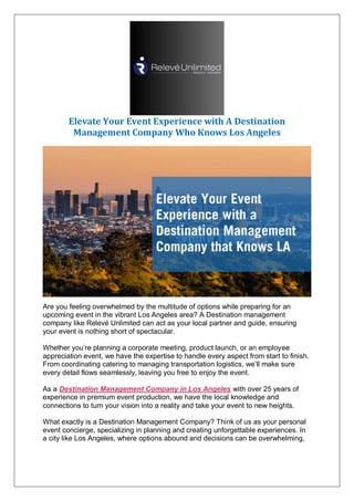 Elevate Your Event Experience with A Destination
Management Company Who Knows Los Angeles
Are you feeling overwhelmed by the multitude of options while preparing for an
upcoming event in the vibrant Los Angeles area? A Destination management
company like Relevé Unlimited can act as your local partner and guide, ensuring
your event is nothing short of spectacular.
Whether you’re planning a corporate meeting, product launch, or an employee
appreciation event, we have the expertise to handle every aspect from start to finish.
From coordinating catering to managing transportation logistics, we’ll make sure
every detail flows seamlessly, leaving you free to enjoy the event.
As a Destination Management Company in Los Angeles with over 25 years of
experience in premium event production, we have the local knowledge and
connections to turn your vision into a reality and take your event to new heights.
What exactly is a Destination Management Company? Think of us as your personal
event concierge, specializing in planning and creating unforgettable experiences. In
a city like Los Angeles, where options abound and decisions can be overwhelming,
 