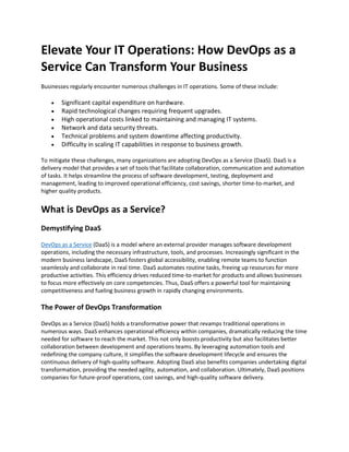 Elevate Your IT Operations: How DevOps as a
Service Can Transform Your Business
Businesses regularly encounter numerous challenges in IT operations. Some of these include:
• Significant capital expenditure on hardware.
• Rapid technological changes requiring frequent upgrades.
• High operational costs linked to maintaining and managing IT systems.
• Network and data security threats.
• Technical problems and system downtime affecting productivity.
• Difficulty in scaling IT capabilities in response to business growth.
To mitigate these challenges, many organizations are adopting DevOps as a Service (DaaS). DaaS is a
delivery model that provides a set of tools that facilitate collaboration, communication and automation
of tasks. It helps streamline the process of software development, testing, deployment and
management, leading to improved operational efficiency, cost savings, shorter time-to-market, and
higher quality products.
What is DevOps as a Service?
Demystifying DaaS
DevOps as a Service (DaaS) is a model where an external provider manages software development
operations, including the necessary infrastructure, tools, and processes. Increasingly significant in the
modern business landscape, DaaS fosters global accessibility, enabling remote teams to function
seamlessly and collaborate in real time. DaaS automates routine tasks, freeing up resources for more
productive activities. This efficiency drives reduced time-to-market for products and allows businesses
to focus more effectively on core competencies. Thus, DaaS offers a powerful tool for maintaining
competitiveness and fueling business growth in rapidly changing environments.
The Power of DevOps Transformation
DevOps as a Service (DaaS) holds a transformative power that revamps traditional operations in
numerous ways. DaaS enhances operational efficiency within companies, dramatically reducing the time
needed for software to reach the market. This not only boosts productivity but also facilitates better
collaboration between development and operations teams. By leveraging automation tools and
redefining the company culture, it simplifies the software development lifecycle and ensures the
continuous delivery of high-quality software. Adopting DaaS also benefits companies undertaking digital
transformation, providing the needed agility, automation, and collaboration. Ultimately, DaaS positions
companies for future-proof operations, cost savings, and high-quality software delivery.
 