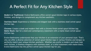 A Perfect Fit for Any Kitchen Style
Modern or Traditional: Evolve Bathrooms offers swivel spout kitchen taps in various styles,
finishes, and designs to complement any kitchen aesthetic.
Stainless Steel: Experience a timeless and elegant look with a stainless steel swivel spout
kitchen tap.
Chrome: Create a sleek and modern feel with a chrome finish swivel spout kitchen tap.
Matte Black: Opt for a bold and contemporary statement with a matte black swivel spout
kitchen tap.
Evolve Bathrooms understands that your kitchen is an extension of your personal style. That's
why we offer a diverse selection of swivel spout kitchen taps in various finishes and designs to
perfectly match your unique kitchen aesthetic. Whether you prefer a modern and sleek look
with chrome, a timeless elegance with stainless steel, or a bold statement with matte black,
Evolve Bathrooms has the perfect swivel spout kitchen tap for you.
 