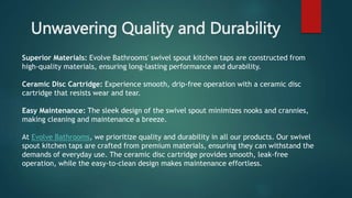Unwavering Quality and Durability
Superior Materials: Evolve Bathrooms' swivel spout kitchen taps are constructed from
high-quality materials, ensuring long-lasting performance and durability.
Ceramic Disc Cartridge: Experience smooth, drip-free operation with a ceramic disc
cartridge that resists wear and tear.
Easy Maintenance: The sleek design of the swivel spout minimizes nooks and crannies,
making cleaning and maintenance a breeze.
At Evolve Bathrooms, we prioritize quality and durability in all our products. Our swivel
spout kitchen taps are crafted from premium materials, ensuring they can withstand the
demands of everyday use. The ceramic disc cartridge provides smooth, leak-free
operation, while the easy-to-clean design makes maintenance effortless.
 