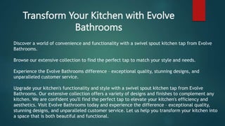 Transform Your Kitchen with Evolve
Bathrooms
Discover a world of convenience and functionality with a swivel spout kitchen tap from Evolve
Bathrooms.
Browse our extensive collection to find the perfect tap to match your style and needs.
Experience the Evolve Bathrooms difference – exceptional quality, stunning designs, and
unparalleled customer service.
Upgrade your kitchen's functionality and style with a swivel spout kitchen tap from Evolve
Bathrooms. Our extensive collection offers a variety of designs and finishes to complement any
kitchen. We are confident you'll find the perfect tap to elevate your kitchen's efficiency and
aesthetics. Visit Evolve Bathrooms today and experience the difference – exceptional quality,
stunning designs, and unparalleled customer service. Let us help you transform your kitchen into
a space that is both beautiful and functional.
 