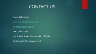 CONTACT US
Evolve Bathrooms
www.evolvebathrooms.co.uk
nsyed@yasupplies.co.uk
+44-1254-427840
Unit 1, Fort Street Blackburn BB1 5DP, UK
Contact with: Mr. Nadeem Syed
 