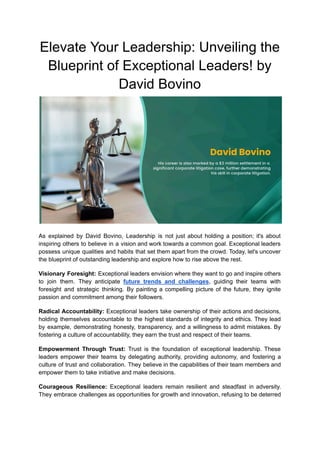 Elevate Your Leadership: Unveiling the
Blueprint of Exceptional Leaders! by
David Bovino
As explained by David Bovino, Leadership is not just about holding a position; it's about
inspiring others to believe in a vision and work towards a common goal. Exceptional leaders
possess unique qualities and habits that set them apart from the crowd. Today, let's uncover
the blueprint of outstanding leadership and explore how to rise above the rest.
Visionary Foresight: Exceptional leaders envision where they want to go and inspire others
to join them. They anticipate future trends and challenges, guiding their teams with
foresight and strategic thinking. By painting a compelling picture of the future, they ignite
passion and commitment among their followers.
Radical Accountability: Exceptional leaders take ownership of their actions and decisions,
holding themselves accountable to the highest standards of integrity and ethics. They lead
by example, demonstrating honesty, transparency, and a willingness to admit mistakes. By
fostering a culture of accountability, they earn the trust and respect of their teams.
Empowerment Through Trust: Trust is the foundation of exceptional leadership. These
leaders empower their teams by delegating authority, providing autonomy, and fostering a
culture of trust and collaboration. They believe in the capabilities of their team members and
empower them to take initiative and make decisions.
Courageous Resilience: Exceptional leaders remain resilient and steadfast in adversity.
They embrace challenges as opportunities for growth and innovation, refusing to be deterred
 