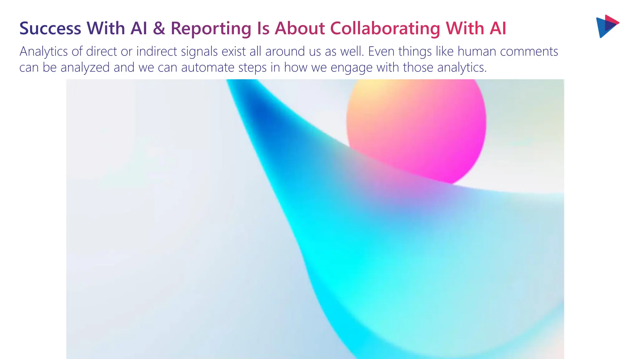 Analytics of direct or indirect signals exist all around us as well. Even things like human comments
can be analyzed and we can automate steps in how we engage with those analytics.
Success With AI & Reporting Is About Collaborating With AI
 