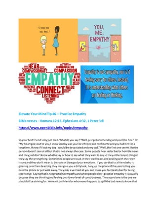 Elevate Your MindTip #6 – Practice Empathy
Bible verses –Romans 12:15, Ephesians 4:32, 1 Peter 3:8
https://www.openbible.info/topics/empathy
So yourbestfriend’sdogjustdied.Whatdoyou say?“Well,justgetanotherdog and you’ll be fine.”Or,
“My heartgoesout to you,I knowScoobywasyour bestfriendandconfidante andyouhadhimfor a
longtime.Iknowif I lost mydog I wouldbe devastatedandverysad.”Well,the firstone seemslike the
persondoesn’tcare at all but that isnot alwaysthe case.Some people hearsador bador horrible news
and theyjustdon’tknowwhatto say or how to say what theywantto say sotheyeithersaynothingor
theysay the wrongthing. Sometimespeople are stuckintheirownheadsanddealingwiththeirown
issuesandtheydon’tmeanto be rude or disregardyouremotions. If yousaythat to a friendwhois
grievingovertheirdeaddogtheymaygive you a dirtylook,hangup the phone if theyare tellingyou
overthe phone or justwalkaway.Theymay evenbarkat you and make youfeel reallybadforbeing
insensitive. Sayingthatisnotpracticingempathyandwhenpeople don’tpractice empathyitisusually
because theyare thinkingandfeelingonalowerlevel of consciousness.The secondone isthe one we
shouldall be strivingfor.We wantour friendorwhomeverhappenstospill the badnewstoknow that
 
