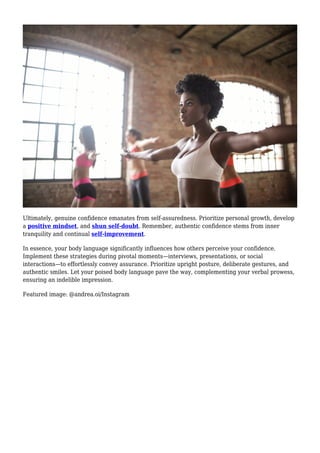 Ultimately, genuine confidence emanates from self-assuredness. Prioritize personal growth, develop
a positive mindset, and shun self-doubt. Remember, authentic confidence stems from inner
tranquility and continual self-improvement.
In essence, your body language significantly influences how others perceive your confidence.
Implement these strategies during pivotal moments—interviews, presentations, or social
interactions—to effortlessly convey assurance. Prioritize upright posture, deliberate gestures, and
authentic smiles. Let your poised body language pave the way, complementing your verbal prowess,
ensuring an indelible impression.
Featured image: @andrea.oi/Instagram
 