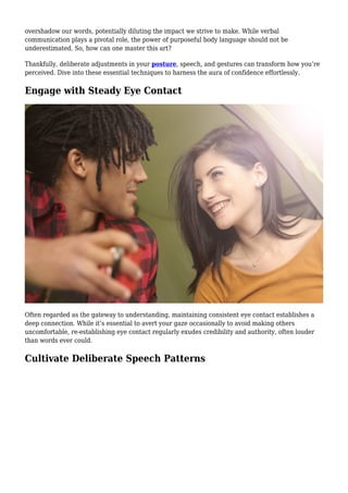 overshadow our words, potentially diluting the impact we strive to make. While verbal
communication plays a pivotal role, the power of purposeful body language should not be
underestimated. So, how can one master this art?
Thankfully, deliberate adjustments in your posture, speech, and gestures can transform how you’re
perceived. Dive into these essential techniques to harness the aura of confidence effortlessly.
Engage with Steady Eye Contact
Often regarded as the gateway to understanding, maintaining consistent eye contact establishes a
deep connection. While it’s essential to avert your gaze occasionally to avoid making others
uncomfortable, re-establishing eye contact regularly exudes credibility and authority, often louder
than words ever could.
Cultivate Deliberate Speech Patterns
 