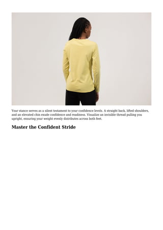 Your stance serves as a silent testament to your confidence levels. A straight back, lifted shoulders,
and an elevated chin exude confidence and readiness. Visualize an invisible thread pulling you
upright, ensuring your weight evenly distributes across both feet.
Master the Confident Stride
 