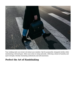Your walking style can reveal a lot about your mindset. Opt for purposeful, elongated strides while
maintaining a forward gaze. Allow your arms to swing naturally, reflecting a blend of humility and
quiet strength, thereby resonating authenticity and self-awareness.
Perfect the Art of Handshaking
 