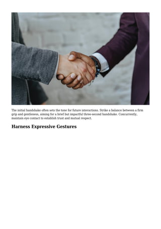 The initial handshake often sets the tone for future interactions. Strike a balance between a firm
grip and gentleness, aiming for a brief but impactful three-second handshake. Concurrently,
maintain eye contact to establish trust and mutual respect.
Harness Expressive Gestures
 