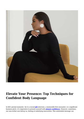 Elevate Your Presence: Top Techniques for
Confident Body Language
In life’s pivotal moments—be it a crucial job interview, a memorable first encounter, or a significant
business pitch—it’s imperative to present yourself with utmost confidence. However, sometimes,
our non-verbal cues betray us, hinting at underlying insecurities. This unintended message can
 