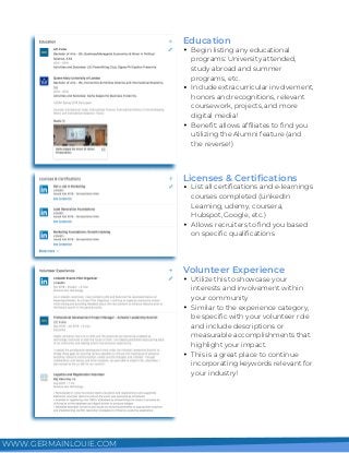 Begin listing any educational
programs: University attended,
study abroad and summer
programs, etc.
Include extracurricular involvement,
honors and recognitions, relevant
coursework, projects, and more
digital media!
Benefit: allows affiliates to find you
utilizing the Alumni feature (and
the reverse!)
Education
List all certifications and e-learnings
courses completed (LinkedIn
Learning, udemy, coursera,
Hubspot, Google, etc.)
Allows recruiters to find you based
on specific qualifications
Licenses & Certifications
Utilize this to showcase your
interests and involvement within
your community
Similar to the experience category,
be specific with your volunteer role
and include descriptions or
measurable accomplishments that
highlight your impact.
This is a great place to continue
incorporating keywords relevant for
your industry!
Volunteer Experience
WWW.GERMAINLOUIE.COM
 