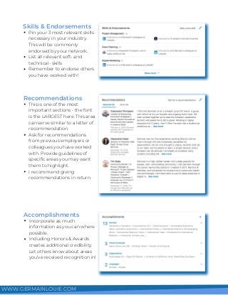 Pin your 3 most relevant skills
necessary in your industry.
This will be commonly
endorsed by your network.
List all relevant soft- and
technical- skills
Remember to endorse others
you have worked with!
Skills & Endorsements
This is one of the most
important sections - the font
is the LARGEST here. This area
can serve similar to a letter of
recommendation.
Ask for recommendations
from previous employers or
colleagues you have worked
with. Provide guidelines of
specific areas you may want
them to highlight.
I recommend giving
recommendations in return.
Recommendations
Incorporate as much
information as you can where
possible.
Including Honors & Awards
creates additional credibility.
Let others know about areas
you've received recognition in!
Accomplishments
WWW.GERMAINLOUIE.COM
 