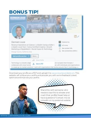 BONUS TIP!
Download your profile as a PDF and upload it to www.resumeworded.com. This
website will critique your profile and provide you with some feedback to best
optimize and improve your profile.
Share this with someone who
needs to see this to elevate and
crush their profile! Need help or
have questions? Contact me via
LinkedIn or my personal website.
WWW.GERMAINLOUIE.COM
 