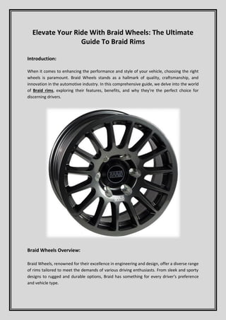 Elevate Your Ride With Braid Wheels: The Ultimate
Guide To Braid Rims
Introduction:
When it comes to enhancing the performance and style of your vehicle, choosing the right
wheels is paramount. Braid Wheels stands as a hallmark of quality, craftsmanship, and
innovation in the automotive industry. In this comprehensive guide, we delve into the world
of Braid rims, exploring their features, benefits, and why they're the perfect choice for
discerning drivers.
Braid Wheels Overview:
Braid Wheels, renowned for their excellence in engineering and design, offer a diverse range
of rims tailored to meet the demands of various driving enthusiasts. From sleek and sporty
designs to rugged and durable options, Braid has something for every driver's preference
and vehicle type.
 
