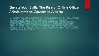 Elevate Your Skills: The Rise of Online Office
Administration Courses in Alberta
IN ALBERTA’S HEART, A SILENT REVOLUTION IS HAPPENING. THE TRADITIONAL
CLASSROOM IS SLOWLY BEING REPLACED BY VIRTUAL LEARNING
ENVIRONMENTS, AND ONE OF THE MOST DEMANDED ONLINE COURSES
IS OFFICE ADMINISTRATION COURSE ONLINE ALBERTA. THESE COURSES
TESTIFY TO BOTH THE FLEXIBILITY OF MODERN EDUCATION AND SERVE AS AN
OUTLET FOR THE HUNGRY ONES SEEKING TO IMPROVE THEIR PROFESSIONAL
POWER FROM THEIR HOMES.
 