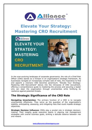 www.alliancerecruitmentagency.com
Elevate Your Strategy:
Mastering CRO Recruitment
In the ever-evolving landscape of corporate governance, the role of a Chief Risk
Officer (CRO) stands as a linchpin in an organization's strategic framework. As
businesses navigate an increasingly complex web of risks, the imperative to find
and appoint a visionary CRO becomes paramount. "Elevate Your Strategy:
Mastering CRO Recruitment" delves into the intricacies of CRO recruitment,
offering a comprehensive guide to mastering the process and securing a leader
who can steer the organization through uncertainties while fortifying its
resilience against potential threats.
The Strategic Significance of the CRO Role
Navigating Uncertainties: The primary function of a CRO is to navigate
uncertainties effectively. They serve as the guardian of the organization's
stability, anticipating, assessing, and mitigating risks that could impede strategic
objectives.
Strategic Decision Influence: CROs play a pivotal role in strategic decision-
making. Their insights guide executive teams in aligning risk management
strategies with overall business goals, striking a delicate balance between risk
and reward.
 