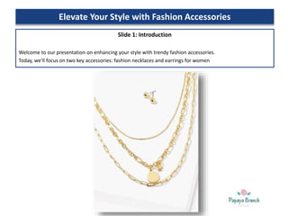 Elevate Your Style with Fashion Accessories
Slide 1: Introduction
Welcome to our presentation on enhancing your style with trendy fashion accessories.
Today, we'll focus on two key accessories: fashion necklaces and earrings for women
 