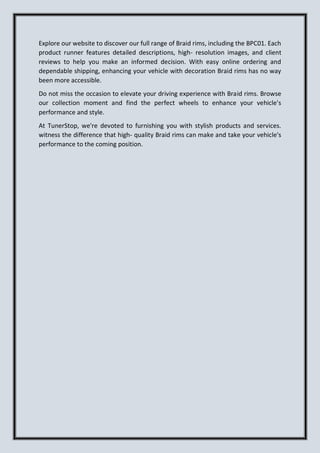 Explore our website to discover our full range of Braid rims, including the BPC01. Each
product runner features detailed descriptions, high- resolution images, and client
reviews to help you make an informed decision. With easy online ordering and
dependable shipping, enhancing your vehicle with decoration Braid rims has no way
been more accessible.
Do not miss the occasion to elevate your driving experience with Braid rims. Browse
our collection moment and find the perfect wheels to enhance your vehicle's
performance and style.
At TunerStop, we're devoted to furnishing you with stylish products and services.
witness the difference that high- quality Braid rims can make and take your vehicle's
performance to the coming position.
 