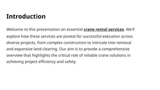 Introduction
Welcome to this presentation on essential crane rental services. We'll
explore how these services are pivotal for successful execution across
diverse projects, from complex construction to intricate tree removal
and expansive land clearing. Our aim is to provide a comprehensive
overview that highlights the critical role of reliable crane solutions in
achieving project efficiency and safety.
 