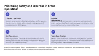 Prioritizing Safety and Expertise in Crane
Operations
Certified Operators
Our crane rental services include highly skilled and certified operators
who adhere to the strictest safety protocols, ensuring secure and
precise execution of all lifting tasks.
Regular
Maintenance
All cranes undergo rigorous, routine maintenance and inspections to
ensure peak operational performance and safety, minimizing the risk of
mechanical failure during crane rental services.
Site Assessment
Before any operation, a thorough site assessment is conducted to
identify potential hazards and develop a comprehensive lifting plan,
crucial for safe crane rental services.
Team Coordination
Effective communication and coordination among the crane operator,
riggers, and ground crew are fundamental to safe crane rental services,
ensuring seamless and incident-free operations.
At Arborist Services Hawaii, safety is non-negotiable. Our commitment to rigorous training, meticulous maintenance, and comprehensive planning
ensures that our crane rental services are not only efficient but also exceptionally safe.
 