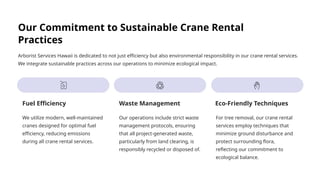 Our Commitment to Sustainable Crane Rental
Practices
Arborist Services Hawaii is dedicated to not just efficiency but also environmental responsibility in our crane rental services.
We integrate sustainable practices across our operations to minimize ecological impact.
Fuel Efficiency
We utilize modern, well-maintained
cranes designed for optimal fuel
efficiency, reducing emissions
during all crane rental services.
Waste Management
Our operations include strict waste
management protocols, ensuring
that all project-generated waste,
particularly from land clearing, is
responsibly recycled or disposed of.
Eco-Friendly Techniques
For tree removal, our crane rental
services employ techniques that
minimize ground disturbance and
protect surrounding flora,
reflecting our commitment to
ecological balance.
 