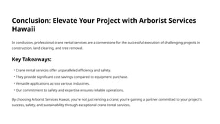 Conclusion: Elevate Your Project with Arborist Services
Hawaii
In conclusion, professional crane rental services are a cornerstone for the successful execution of challenging projects in
construction, land clearing, and tree removal.
Key Takeaways:
• Crane rental services offer unparalleled efficiency and safety.
• They provide significant cost savings compared to equipment purchase.
• Versatile applications across various industries.
• Our commitment to safety and expertise ensures reliable operations.
By choosing Arborist Services Hawaii, you're not just renting a crane; you're gaining a partner committed to your project's
success, safety, and sustainability through exceptional crane rental services.
 